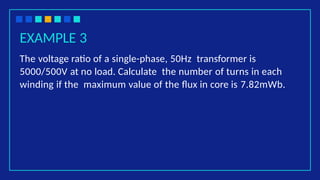 EXAMPLE 3
The voltage ratio of a single-phase, 50Hz transformer is
5000/500V at no load. Calculate the number of turns in each
winding if the maximum value of the flux in core is 7.82mWb.
 