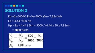SOLUTION 3
Ep=Vp=5000V, Es=Vs=500V, Øm=7.82mWb
Ep = 4.44 f Øm Np
Np = Ep / 4.44 f Øm = 5000 / (4.44 x 50 x 7.82m)
= 2880 turns
 