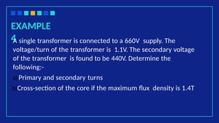 EXAMPLE
4
A single transformer is connected to a 660V supply. The
voltage/turn of the transformer is 1.1V. The secondary voltage
of the transformer is found to be 440V. Determine the
following:-
a)Primary and secondary turns
b)Cross-section of the core if the maximum flux density is 1.4T
 