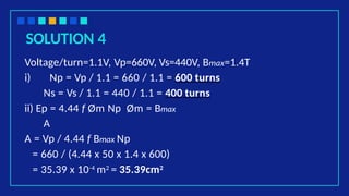 SOLUTION 4
Voltage/turn=1.1V, Vp=660V, Vs=440V, Bmax=1.4T
i) Np = Vp / 1.1 = 660 / 1.1 = 600 turns
Ns = Vs / 1.1 = 440 / 1.1 = 400 turns
ii) Ep = 4.44 f Øm Np Øm = Bmax
A
A = Vp / 4.44 f Bmax Np
= 660 / (4.44 x 50 x 1.4 x 600)
= 35.39 x 10-4 m2 = 35.39cm2
 