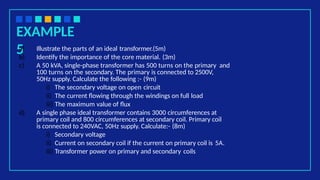 EXAMPLE
5
a) Illustrate the parts of an ideal transformer.(5m)
b) Identify the importance of the core material. (3m)
c) A 50 kVA, single-phase transformer has 500 turns on the primary and
100 turns on the secondary. The primary is connected to 2500V,
50Hz supply. Calculate the following :- (9m)
i) The secondary voltage on open circuit
ii) The current flowing through the windings on full load
iii) The maximum value of flux
d) A single phase ideal transformer contains 3000 circumferences at
primary coil and 800 circumferences at secondary coil. Primary coil
is connected to 240VAC, 50Hz supply. Calculate:- (8m)
i) Secondary voltage
ii) Current on secondary coil if the current on primary coil is 5A.
iii) Transformer power on primary and secondary coils
 