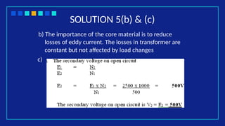 SOLUTION 5(b) & (c)
b) The importance of the core material is to reduce
losses of eddy current. The losses in transformer are
constant but not affected by load changes
c)
 