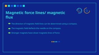 Magnetic force lines/ magnetic
flux
The direction of magnetic field lines can be determined using a compass.
The magnetic field deflects the needle on the compass.
Stronger magnets have closer magnetic lines of force.
 