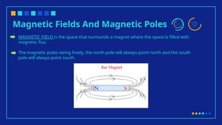 Magnetic Fields And Magnetic Poles
MAGNETIC FIELD is the space that surrounds a magnet where the space is filled with
magnetic flux.
The magnetic poles swing freely, the north pole will always point north and the south
pole will always point south.
 