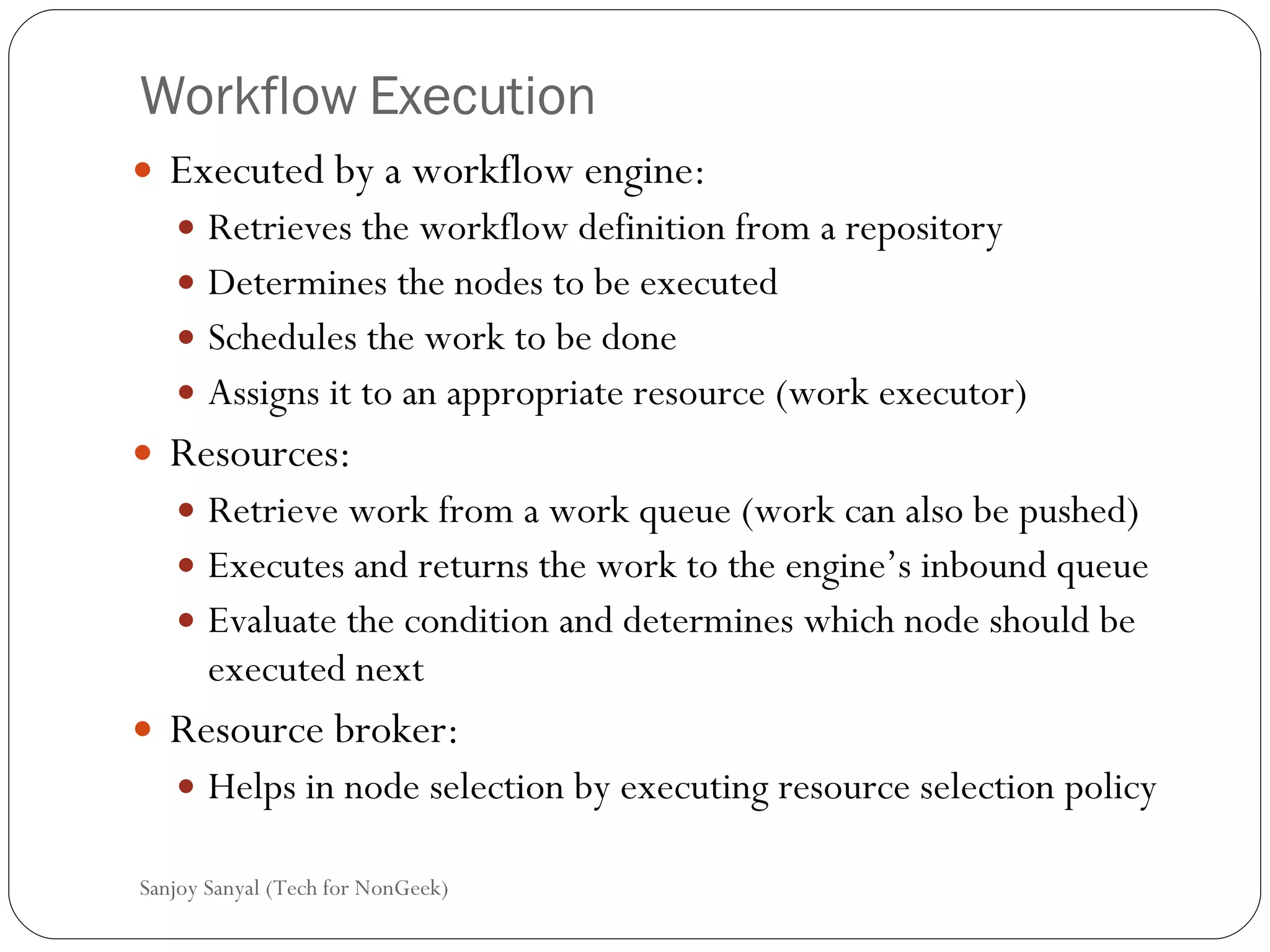 Workflow Execution Executed by a workflow engine: Retrieves the workflow definition from a repository Determines the nodes to be executed Schedules the work to be done  Assigns it to an appropriate resource (work executor) Resources: Retrieve work from a work queue (work can also be pushed) Executes and returns the work to the engine’s inbound queue  Evaluate the condition and determines which node should be executed next  Resource broker: Helps in node selection by executing resource selection policy Sanjoy Sanyal (Tech for NonGeek) 