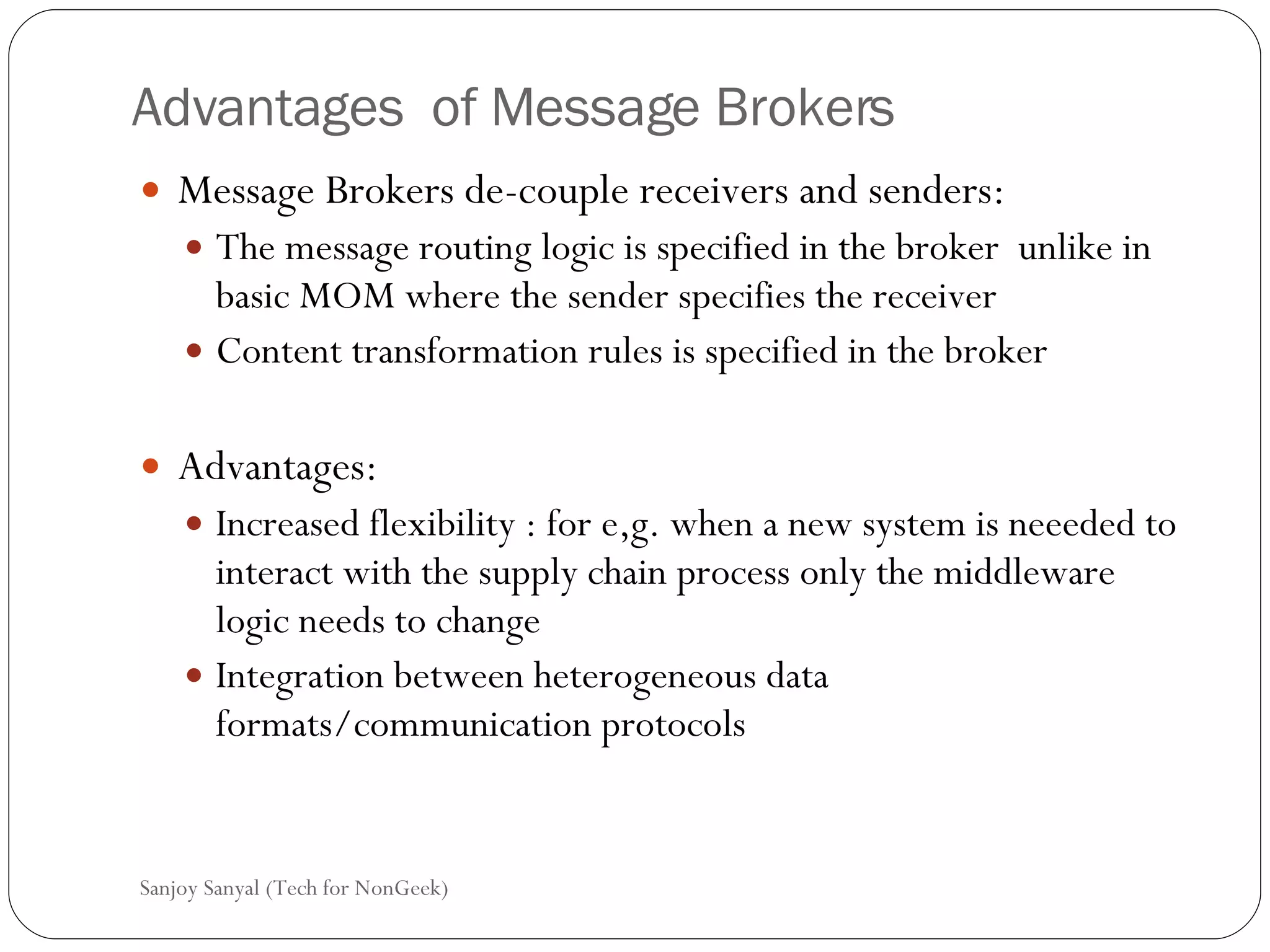 Advantages  of Message Brokers Message Brokers de-couple receivers and senders: The message routing logic is specified in the broker  unlike in basic MOM where the sender specifies the receiver  Content transformation rules is specified in the broker  Advantages:  Increased flexibility : for e,g. when a new system is neeeded to interact with the supply chain process only the middleware logic needs to change Integration between heterogeneous data formats/communication protocols  Sanjoy Sanyal (Tech for NonGeek) 
