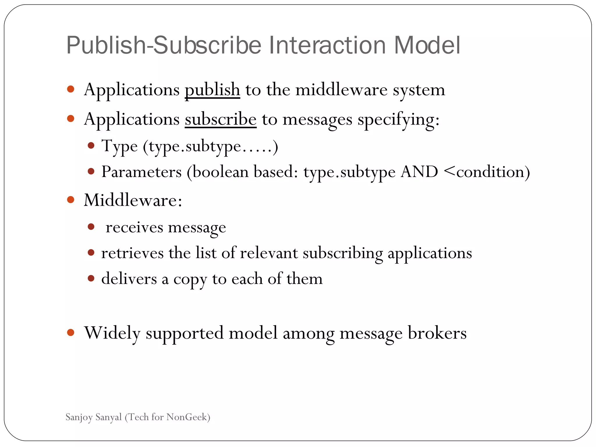 Publish-Subscribe Interaction Model Applications  publish  to the middleware system  Applications  subscribe  to messages specifying: Type (type.subtype…..) Parameters (boolean based: type.subtype AND <condition) Middleware: receives message retrieves the list of relevant subscribing applications delivers a copy to each of them Widely supported model among message brokers  Sanjoy Sanyal (Tech for NonGeek) 