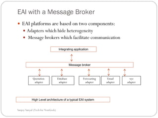 EAI with a Message Broker EAI platforms are based on two components: Adapters which hide heterogeneity  Message brokers which facilitate communication  Sanjoy Sanyal (Tech for NonGeek) Message broker Integrating application Quotation  adapter Database  adapter Forecasting adapter Email adapter xyz adapter High Level architecture of a typical EAI system 