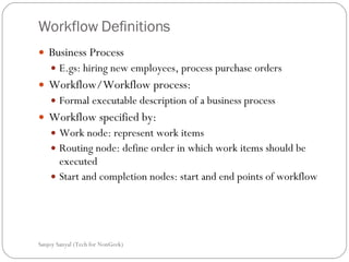 Workflow Definitions Business Process  E.gs: hiring new employees, process purchase orders  Workflow/Workflow process: Formal executable description of a business process  Workflow specified by: Work node: represent work items  Routing node: define order in which work items should be executed  Start and completion nodes: start and end points of workflow  Sanjoy Sanyal (Tech for NonGeek) 