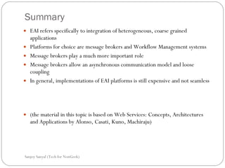 Summary EAI refers specifically to integration of heterogeneous, coarse grained applications  Platforms for choice are message brokers and Workflow Management systems  Message brokers play a much more important role  Message brokers allow an asynchronous communication model and loose coupling  In general, implementations of EAI platforms is still expensive and not seamless  (the material in this topic is based on Web Services: Concepts, Architectures and Applications by Alonso, Casati, Kuno, Machiraju)  Sanjoy Sanyal (Tech for NonGeek) 