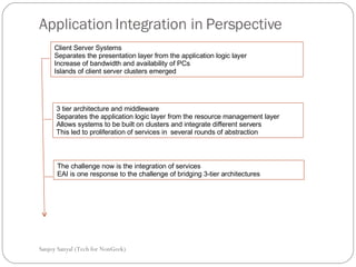 Application Integration in Perspective Sanjoy Sanyal (Tech for NonGeek) Client Server Systems  Separates the presentation layer from the application logic layer Increase of bandwidth and availability of PCs Islands of client server clusters emerged 3 tier architecture and middleware  Separates the application logic layer from the resource management layer Allows systems to be built on clusters and integrate different servers This led to proliferation of services in  several rounds of abstraction The challenge now is the integration of services  EAI is one response to the challenge of bridging 3-tier architectures 