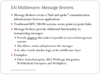 EAI Middleware: Message Brokers  Message Brokers create a “hub and spoke” communication infrastructure between applications  Traditional RPC/MOM systems create point-to-point links  Message brokers provide additional functionality to transporting messages: Provide  adapters  that makes it possible to access heterogenous systems  Also filters. routes and processes the messages In other words attaches logic at the middleware layer Examples: Tibco ActiveEnterprise, BEA WebLogic Integration, WebMethods Enterprise and WebSphere Sanjoy Sanyal (Tech for NonGeek) 