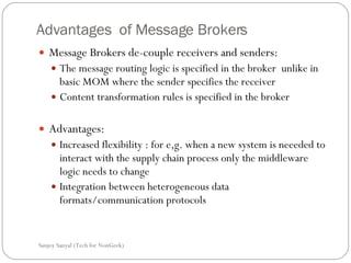 Advantages  of Message Brokers Message Brokers de-couple receivers and senders: The message routing logic is specified in the broker  unlike in basic MOM where the sender specifies the receiver  Content transformation rules is specified in the broker  Advantages:  Increased flexibility : for e,g. when a new system is neeeded to interact with the supply chain process only the middleware logic needs to change Integration between heterogeneous data formats/communication protocols  Sanjoy Sanyal (Tech for NonGeek) 
