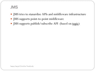 JMS JMS tries to stanardize APIs and middleware infrastructure JMS supports point-to-point middleware  JMS supports publish/subscribe API  (based on  topic )  Sanjoy Sanyal (Tech for NonGeek) 