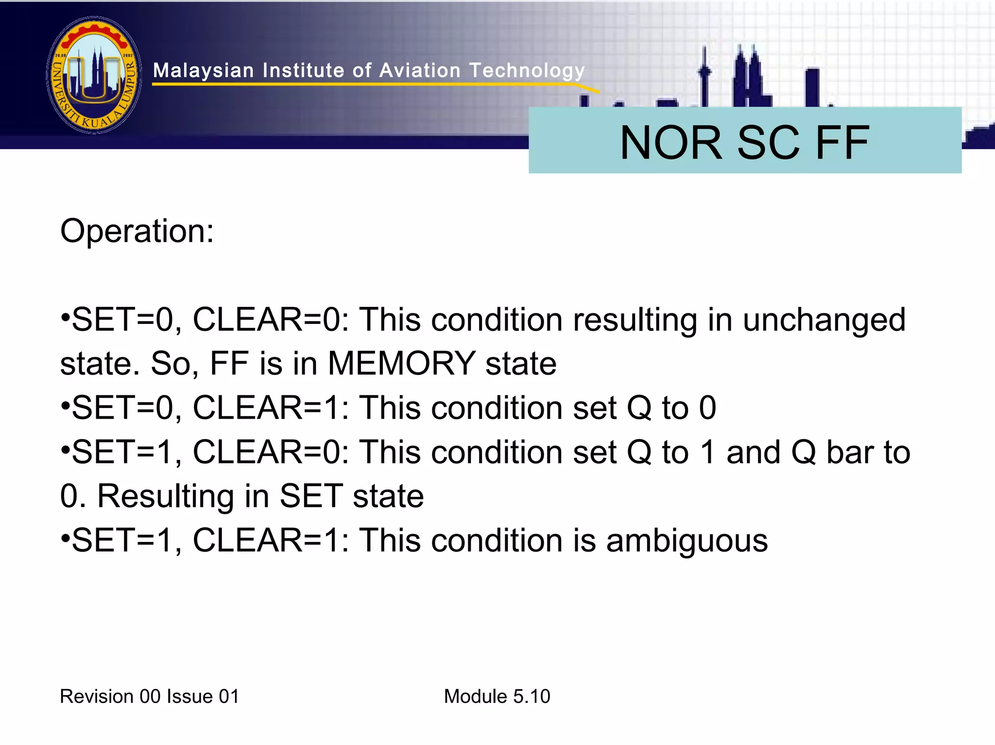 Malaysian Institute of Aviation Technology 
Operation: 
•SET=0, CLEAR=0: This condition resulting in unchanged 
state. So, FF is in MEMORY state 
•SET=0, CLEAR=1: This condition set Q to 0 
•SET=1, CLEAR=0: This condition set Q to 1 and Q bar to 
0. Resulting in SET state 
•SET=1, CLEAR=1: This condition is ambiguous 
Revision 00 Issue 01 Module 5.10 
NOR SC FF 
 