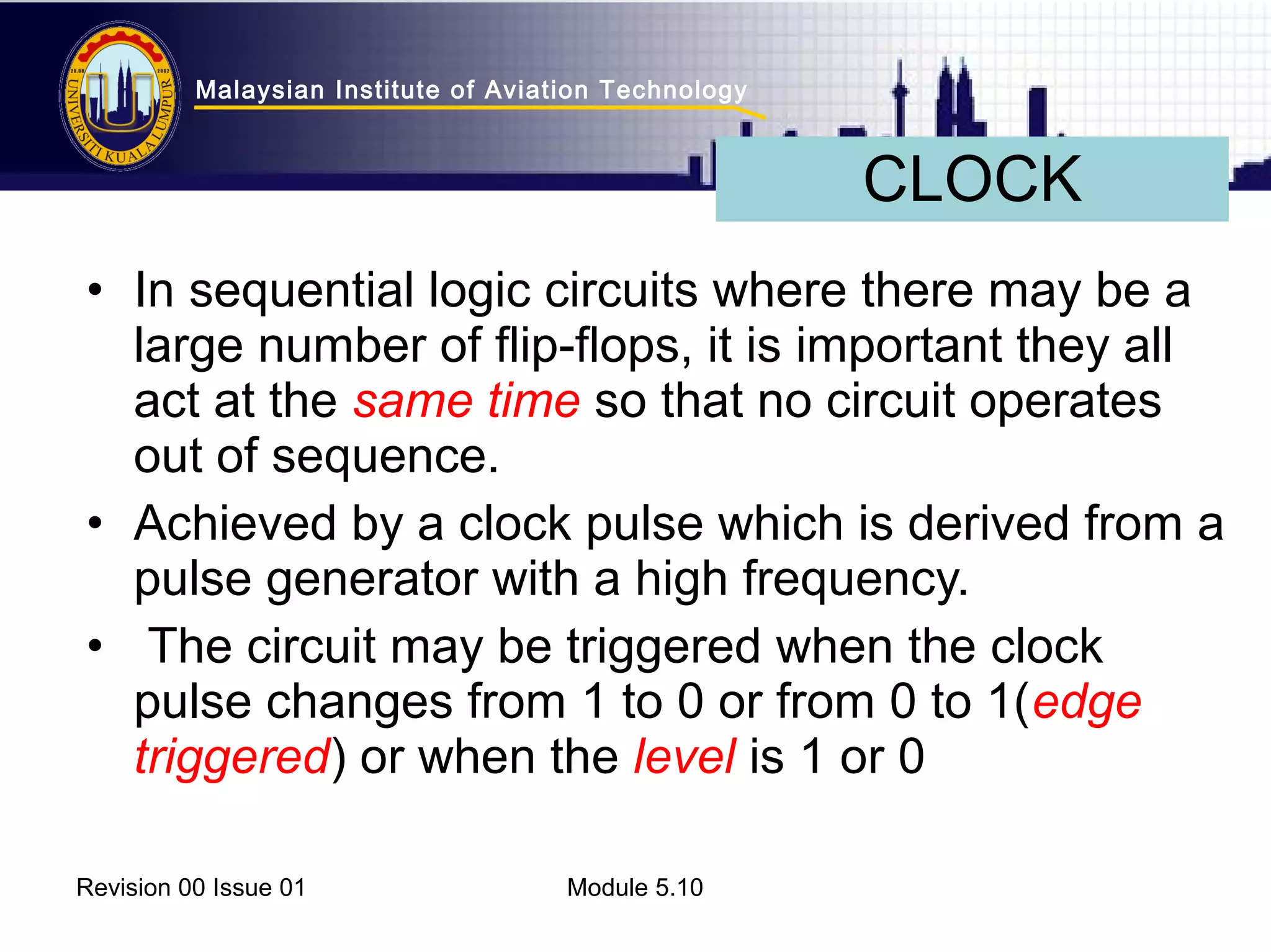 Malaysian Institute of Aviation Technology 
• In sequential logic circuits where there may be a 
large number of flip-flops, it is important they all 
act at the same time so that no circuit operates 
out of sequence. 
• Achieved by a clock pulse which is derived from a 
pulse generator with a high frequency. 
• The circuit may be triggered when the clock 
pulse changes from 1 to 0 or from 0 to 1(edge 
triggered) or when the level is 1 or 0 
Revision 00 Issue 01 Module 5.10 
CLOCK 
 
