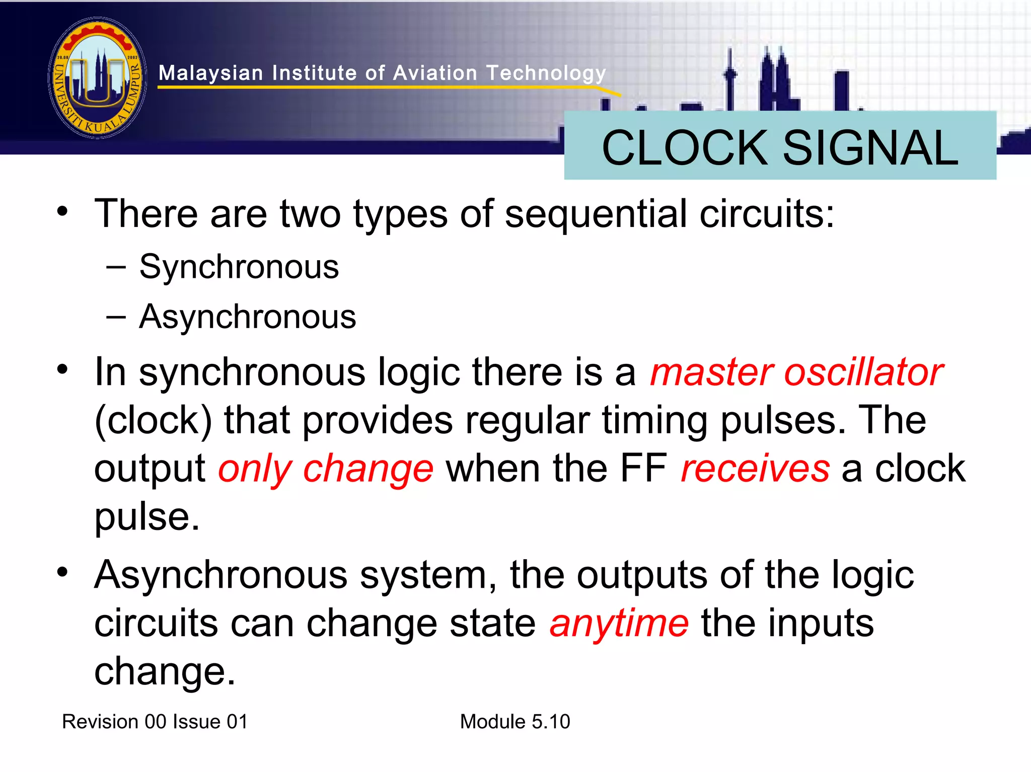 Malaysian Institute of Aviation Technology 
CLOCK SIGNAL 
• There are two types of sequential circuits: 
– Synchronous 
– Asynchronous 
• In synchronous logic there is a master oscillator 
(clock) that provides regular timing pulses. The 
output only change when the FF receives a clock 
pulse. 
• Asynchronous system, the outputs of the logic 
circuits can change state anytime the inputs 
change. 
Revision 00 Issue 01 Module 5.10 
 
