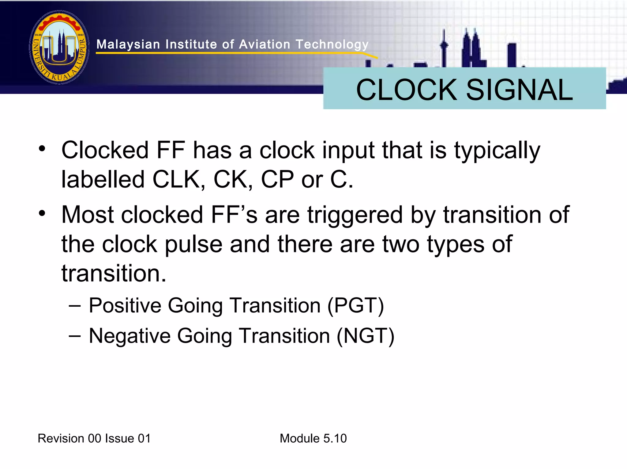 Malaysian Institute of Aviation Technology 
• Clocked FF has a clock input that is typically 
labelled CLK, CK, CP or C. 
• Most clocked FF’s are triggered by transition of 
the clock pulse and there are two types of 
transition. 
– Positive Going Transition (PGT) 
– Negative Going Transition (NGT) 
Revision 00 Issue 01 Module 5.10 
CLOCK SIGNAL 
 