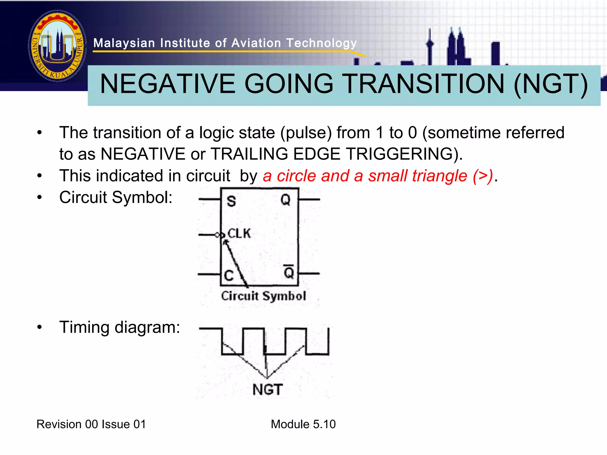 Malaysian Institute of Aviation Technology 
NEGATIVE GOING TRANSITION (NGT) 
• The transition of a logic state (pulse) from 1 to 0 (sometime referred 
to as NEGATIVE or TRAILING EDGE TRIGGERING). 
• This indicated in circuit by a circle and a small triangle (>). 
• Circuit Symbol: 
• Timing diagram: 
Revision 00 Issue 01 Module 5.10 
 