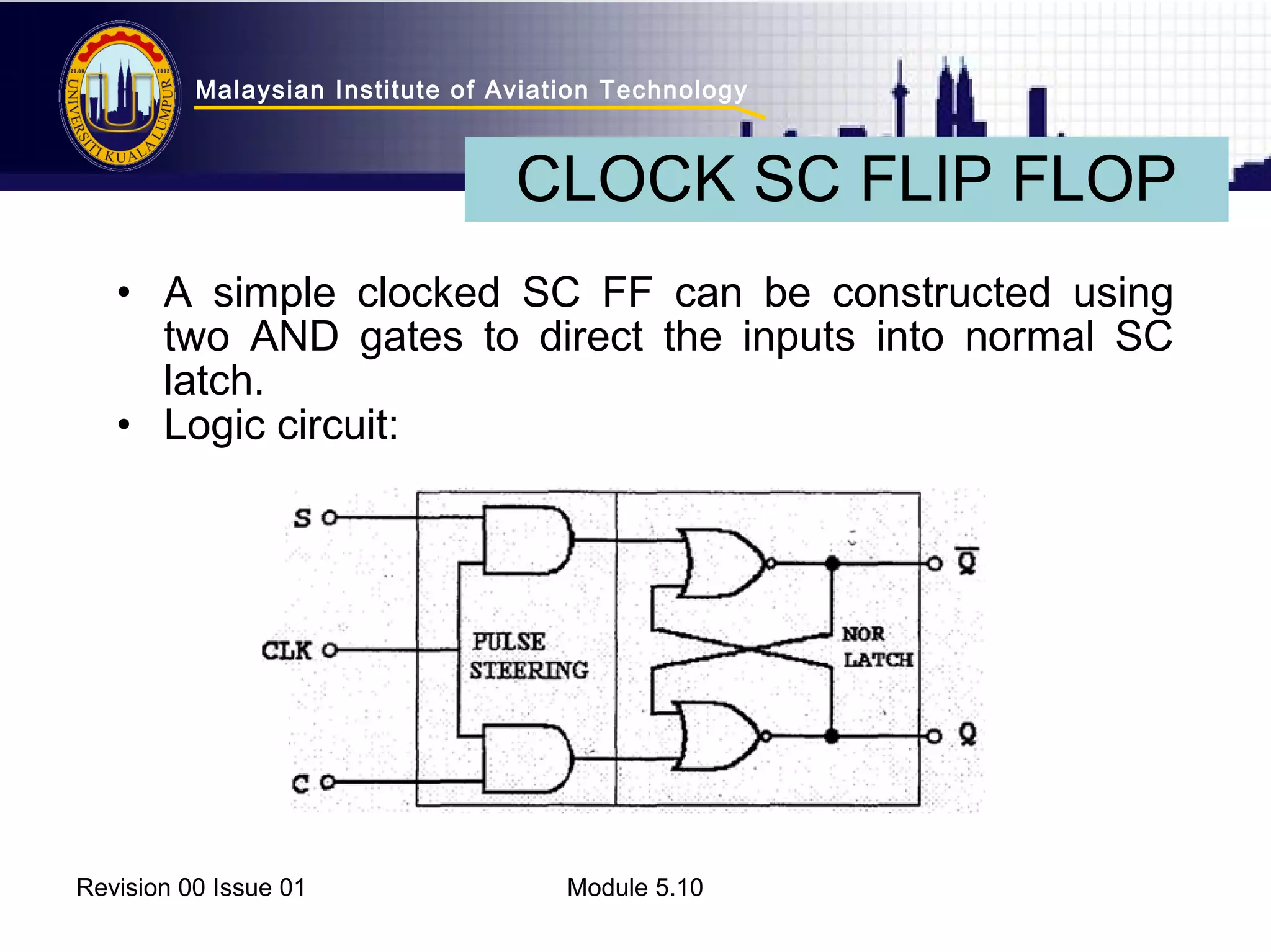 Malaysian Institute of Aviation Technology 
CLOCK SC FLIP FLOP 
• A simple clocked SC FF can be constructed using 
two AND gates to direct the inputs into normal SC 
latch. 
• Logic circuit: 
Revision 00 Issue 01 Module 5.10 
 