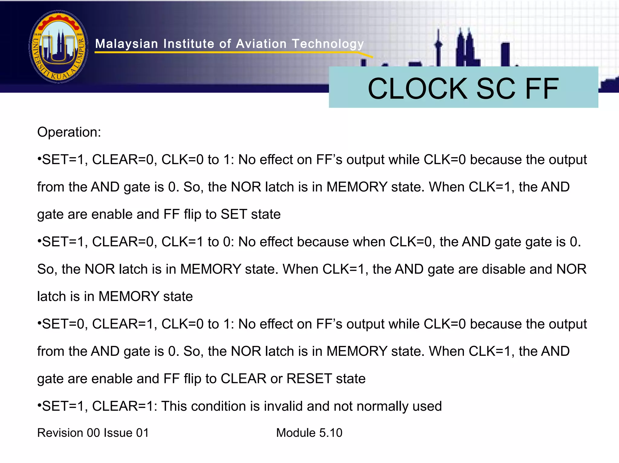Malaysian Institute of Aviation Technology 
CLOCK SC FF 
Operation: 
•SET=1, CLEAR=0, CLK=0 to 1: No effect on FF’s output while CLK=0 because the output 
from the AND gate is 0. So, the NOR latch is in MEMORY state. When CLK=1, the AND 
gate are enable and FF flip to SET state 
•SET=1, CLEAR=0, CLK=1 to 0: No effect because when CLK=0, the AND gate gate is 0. 
So, the NOR latch is in MEMORY state. When CLK=1, the AND gate are disable and NOR 
latch is in MEMORY state 
•SET=0, CLEAR=1, CLK=0 to 1: No effect on FF’s output while CLK=0 because the output 
from the AND gate is 0. So, the NOR latch is in MEMORY state. When CLK=1, the AND 
gate are enable and FF flip to CLEAR or RESET state 
•SET=1, CLEAR=1: This condition is invalid and not normally used 
Revision 00 Issue 01 Module 5.10 
 