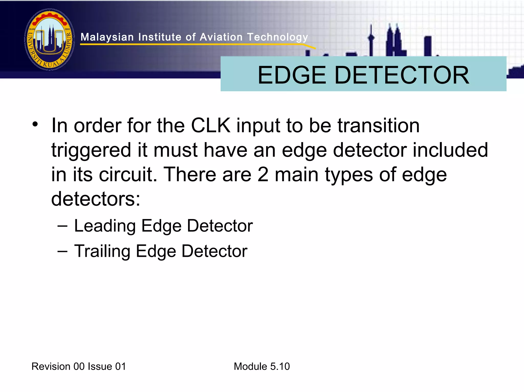 Malaysian Institute of Aviation Technology 
EDGE DETECTOR 
• In order for the CLK input to be transition 
triggered it must have an edge detector included 
in its circuit. There are 2 main types of edge 
detectors: 
– Leading Edge Detector 
– Trailing Edge Detector 
Revision 00 Issue 01 Module 5.10 
 