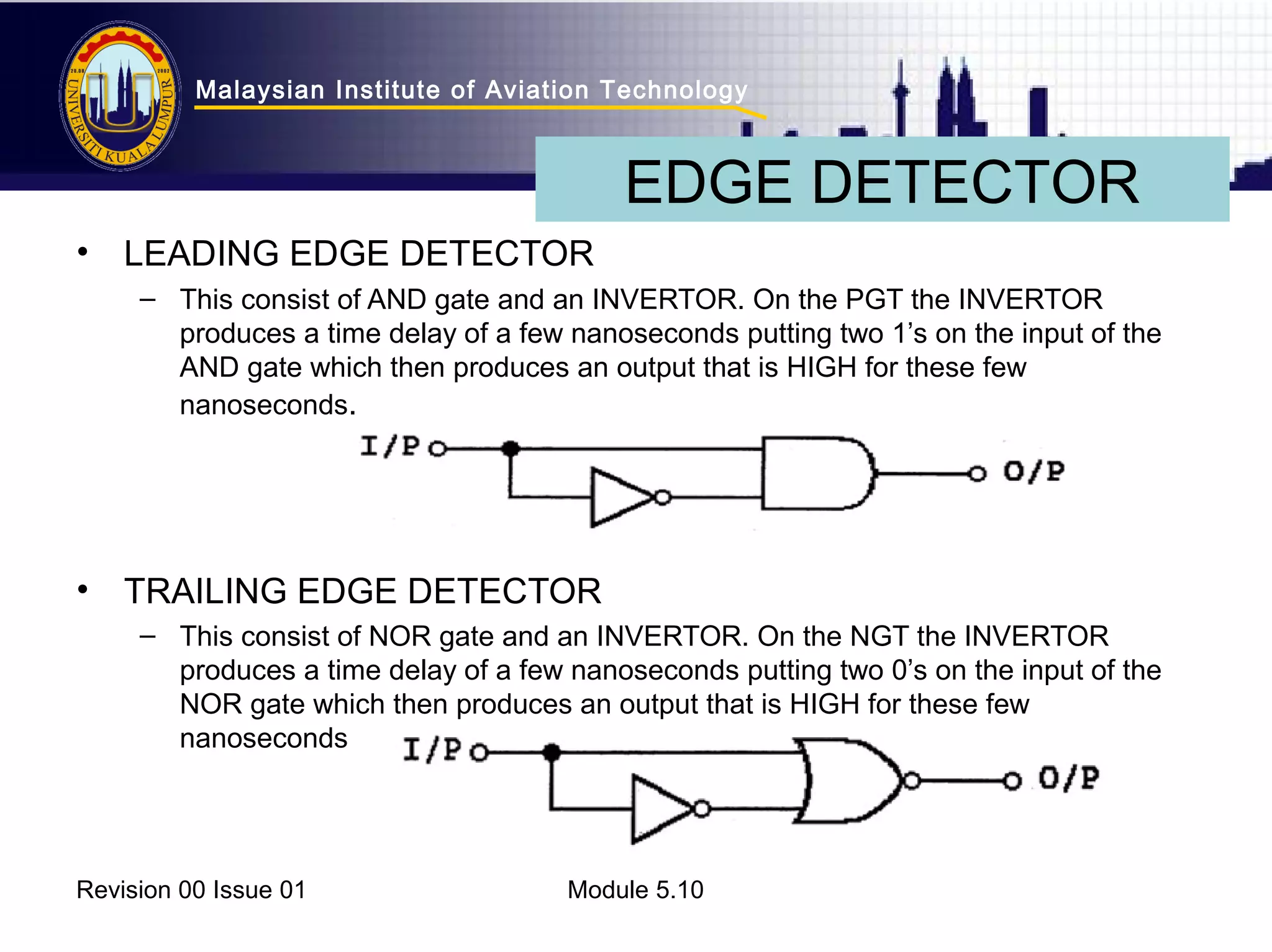 Malaysian Institute of Aviation Technology 
• LEADING EDGE DETECTOR 
EDGE DETECTOR 
– This consist of AND gate and an INVERTOR. On the PGT the INVERTOR 
produces a time delay of a few nanoseconds putting two 1’s on the input of the 
AND gate which then produces an output that is HIGH for these few 
nanoseconds. 
• TRAILING EDGE DETECTOR 
– This consist of NOR gate and an INVERTOR. On the NGT the INVERTOR 
produces a time delay of a few nanoseconds putting two 0’s on the input of the 
NOR gate which then produces an output that is HIGH for these few 
nanoseconds 
Revision 00 Issue 01 Module 5.10 
 