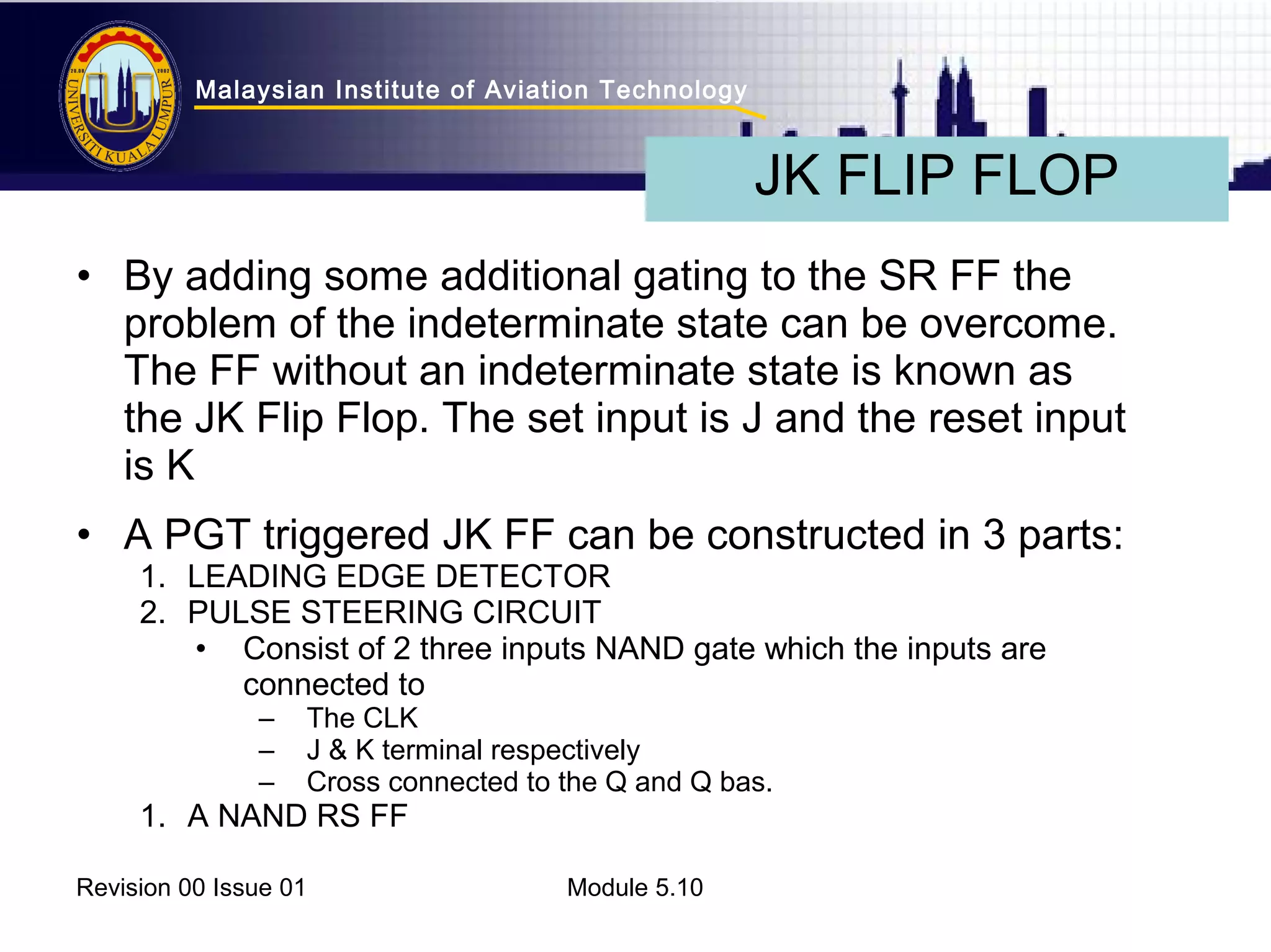 Malaysian Institute of Aviation Technology 
• By adding some additional gating to the SR FF the 
problem of the indeterminate state can be overcome. 
The FF without an indeterminate state is known as 
the JK Flip Flop. The set input is J and the reset input 
is K 
• A PGT triggered JK FF can be constructed in 3 parts: 
1. LEADING EDGE DETECTOR 
2. PULSE STEERING CIRCUIT 
• Consist of 2 three inputs NAND gate which the inputs are 
connected to 
– The CLK 
– J & K terminal respectively 
– Cross connected to the Q and Q bas. 
1. A NAND RS FF 
Revision 00 Issue 01 Module 5.10 
JK FLIP FLOP 
 