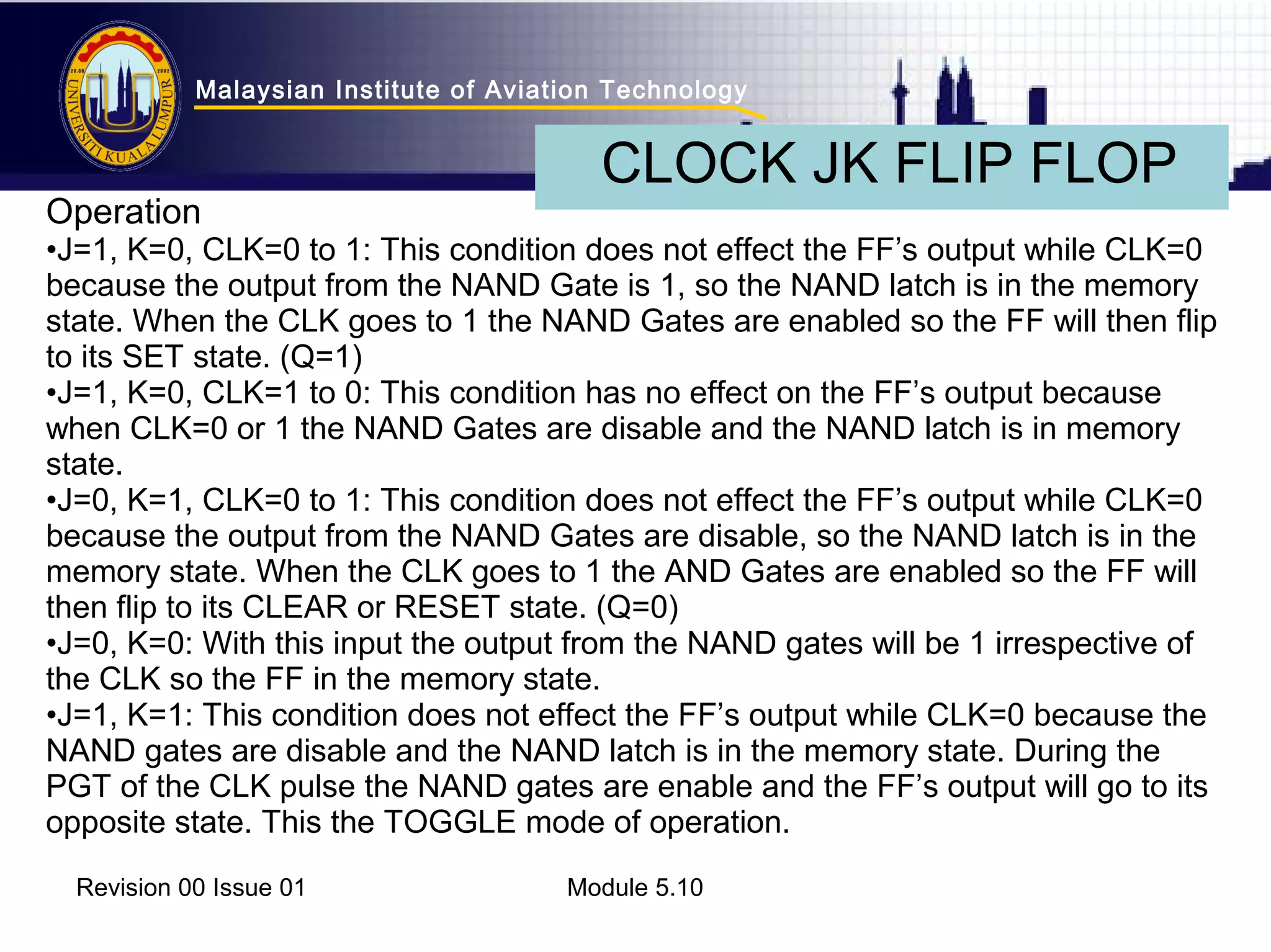 Malaysian Institute of Aviation Technology 
CLOCK JK FLIP FLOP 
Operation 
•J=1, K=0, CLK=0 to 1: This condition does not effect the FF’s output while CLK=0 
because the output from the NAND Gate is 1, so the NAND latch is in the memory 
state. When the CLK goes to 1 the NAND Gates are enabled so the FF will then flip 
to its SET state. (Q=1) 
•J=1, K=0, CLK=1 to 0: This condition has no effect on the FF’s output because 
when CLK=0 or 1 the NAND Gates are disable and the NAND latch is in memory 
state. 
•J=0, K=1, CLK=0 to 1: This condition does not effect the FF’s output while CLK=0 
because the output from the NAND Gates are disable, so the NAND latch is in the 
memory state. When the CLK goes to 1 the AND Gates are enabled so the FF will 
then flip to its CLEAR or RESET state. (Q=0) 
•J=0, K=0: With this input the output from the NAND gates will be 1 irrespective of 
the CLK so the FF in the memory state. 
•J=1, K=1: This condition does not effect the FF’s output while CLK=0 because the 
NAND gates are disable and the NAND latch is in the memory state. During the 
PGT of the CLK pulse the NAND gates are enable and the FF’s output will go to its 
opposite state. This the TOGGLE mode of operation. 
Revision 00 Issue 01 Module 5.10 
 