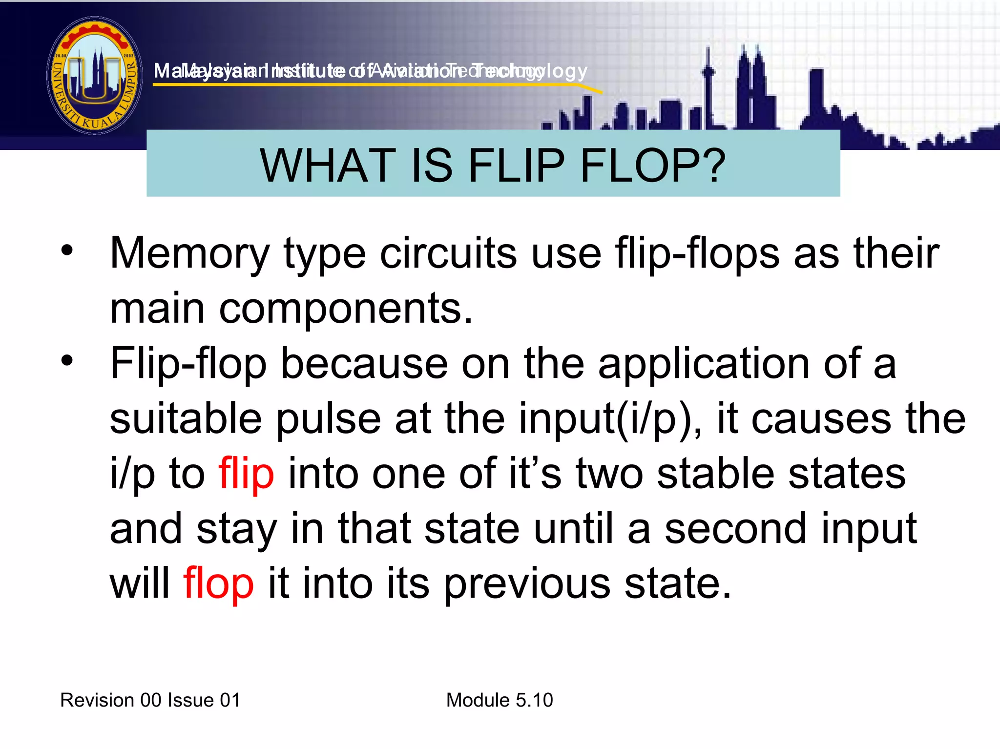 Malaysian Institute of Aviation Technology 
Malaysian Institute of Aviation Technology 
WHAT IS FLIP FLOP? 
• Memory type circuits use flip-flops as their 
main components. 
• Flip-flop because on the application of a 
suitable pulse at the input(i/p), it causes the 
i/p to flip into one of it’s two stable states 
and stay in that state until a second input 
will flop it into its previous state. 
Revision 00 Issue 01 Module 5.10 
 