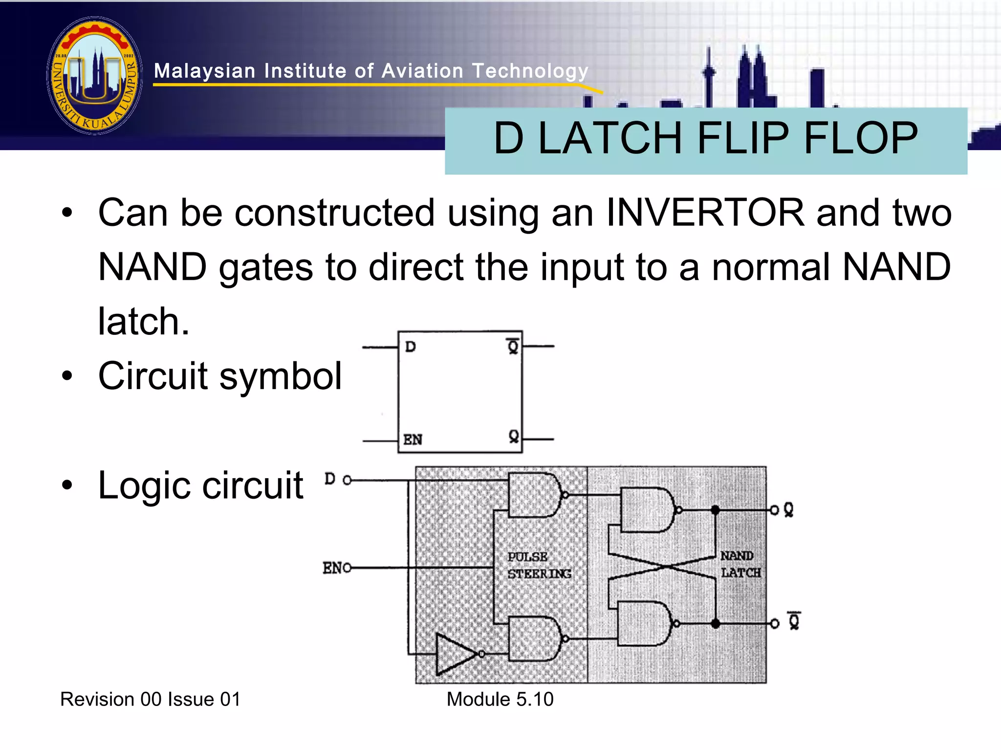 Malaysian Institute of Aviation Technology 
D LATCH FLIP FLOP 
• Can be constructed using an INVERTOR and two 
NAND gates to direct the input to a normal NAND 
latch. 
• Circuit symbol 
• Logic circuit 
Revision 00 Issue 01 Module 5.10 
 