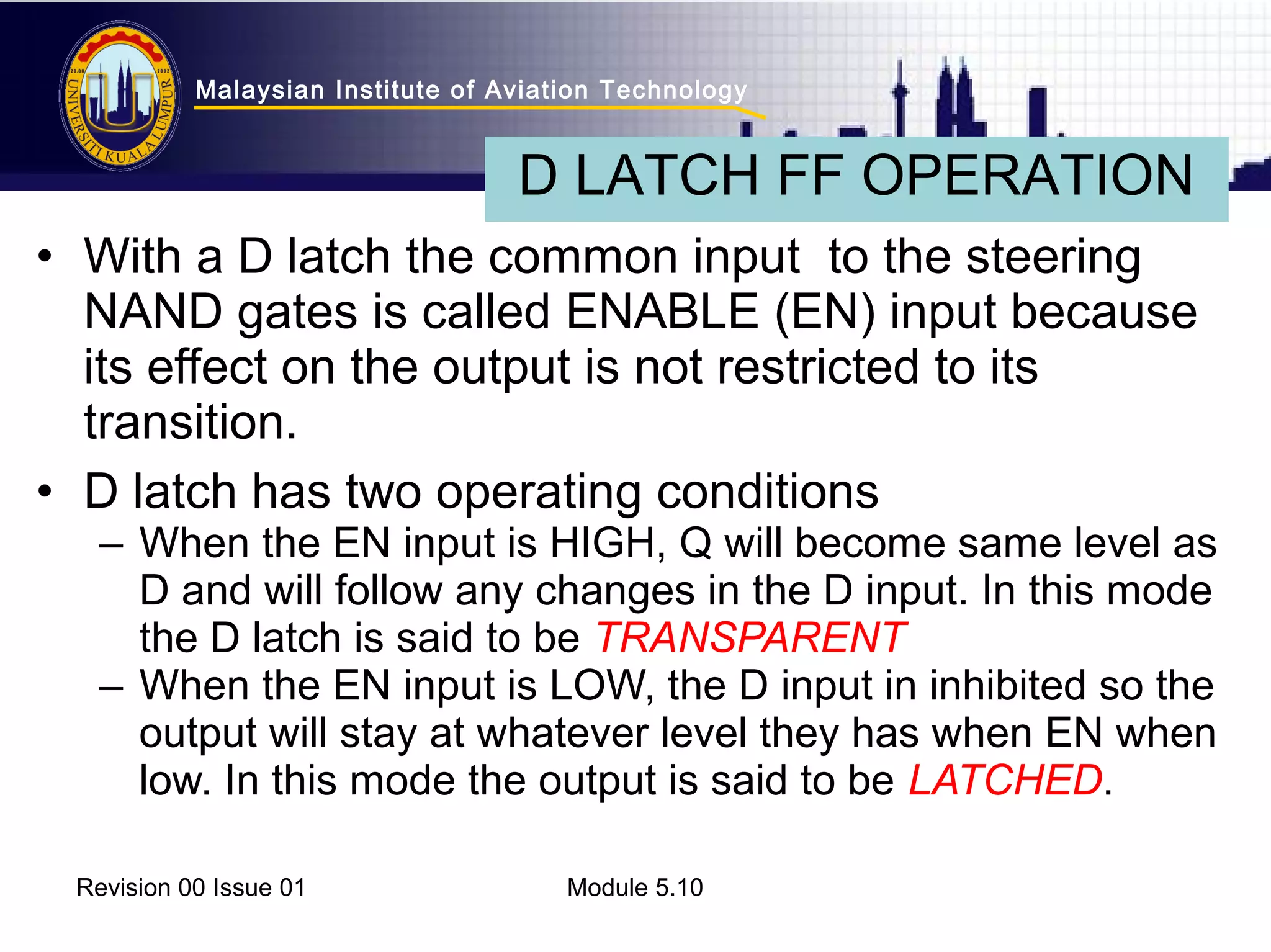 Malaysian Institute of Aviation Technology 
D LATCH FF OPERATION 
• With a D latch the common input to the steering 
NAND gates is called ENABLE (EN) input because 
its effect on the output is not restricted to its 
transition. 
• D latch has two operating conditions 
– When the EN input is HIGH, Q will become same level as 
D and will follow any changes in the D input. In this mode 
the D latch is said to be TRANSPARENT 
– When the EN input is LOW, the D input in inhibited so the 
output will stay at whatever level they has when EN when 
low. In this mode the output is said to be LATCHED. 
Revision 00 Issue 01 Module 5.10 
 