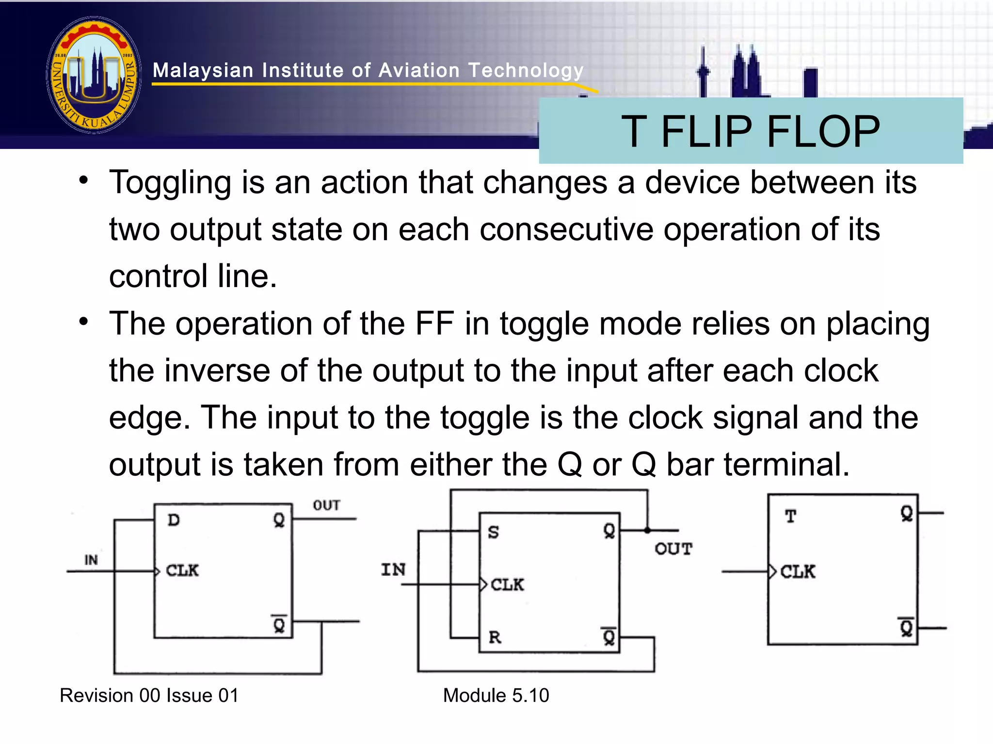 Malaysian Institute of Aviation Technology 
• Toggling is an action that changes a device between its 
two output state on each consecutive operation of its 
control line. 
• The operation of the FF in toggle mode relies on placing 
the inverse of the output to the input after each clock 
edge. The input to the toggle is the clock signal and the 
output is taken from either the Q or Q bar terminal. 
Revision 00 Issue 01 Module 5.10 
T FLIP FLOP 
 