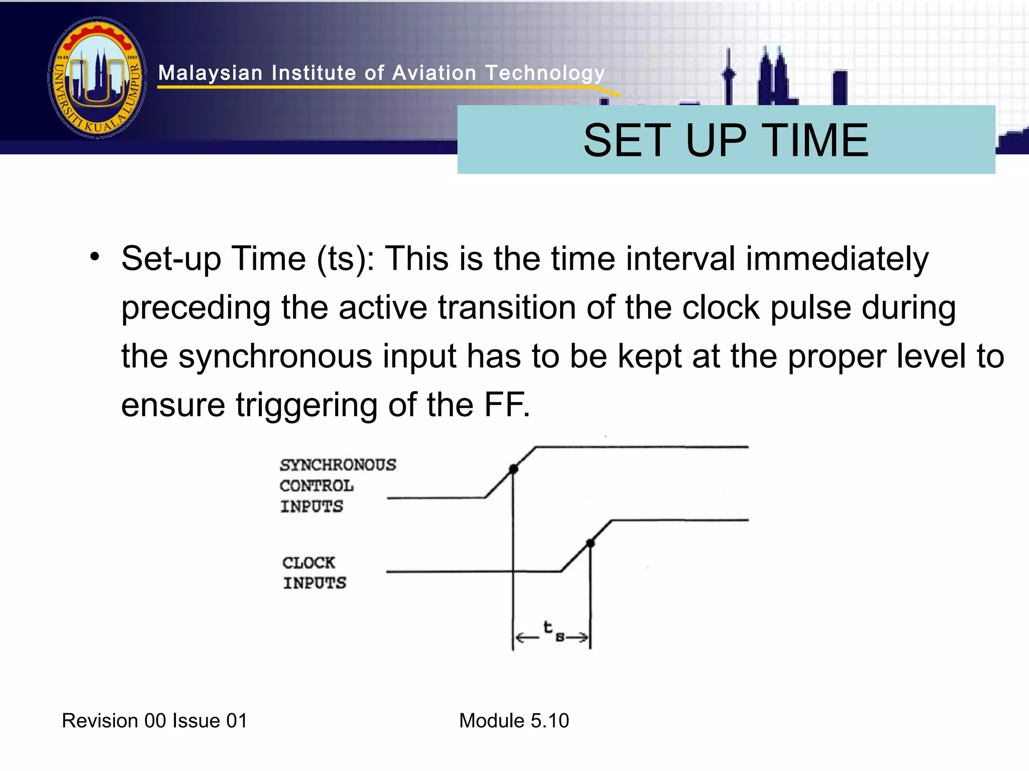 Malaysian Institute of Aviation Technology 
• Set-up Time (ts): This is the time interval immediately 
preceding the active transition of the clock pulse during 
the synchronous input has to be kept at the proper level to 
ensure triggering of the FF. 
Revision 00 Issue 01 Module 5.10 
SET UP TIME 
 
