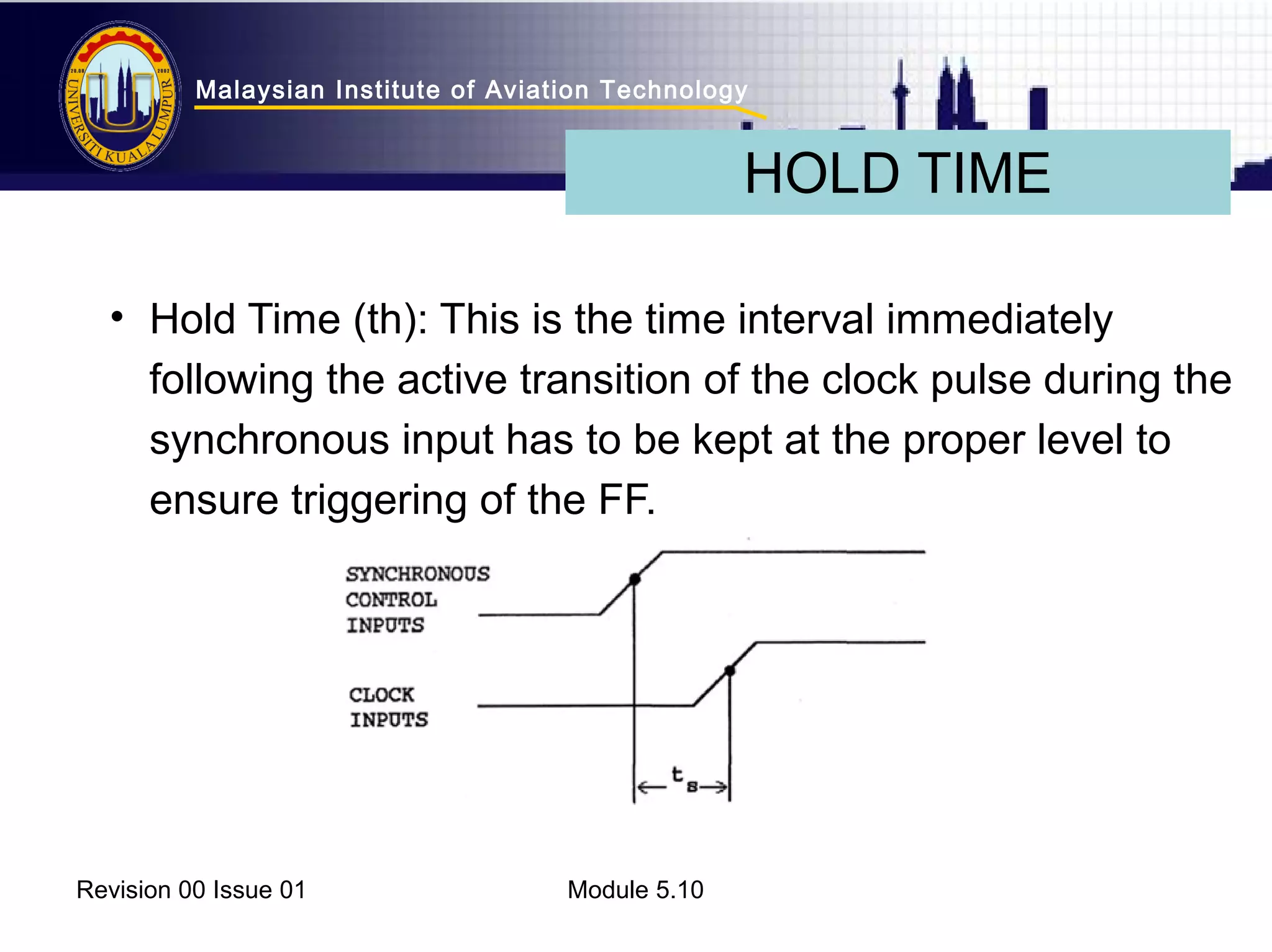 Malaysian Institute of Aviation Technology 
• Hold Time (th): This is the time interval immediately 
following the active transition of the clock pulse during the 
synchronous input has to be kept at the proper level to 
ensure triggering of the FF. 
Revision 00 Issue 01 Module 5.10 
HOLD TIME 
 