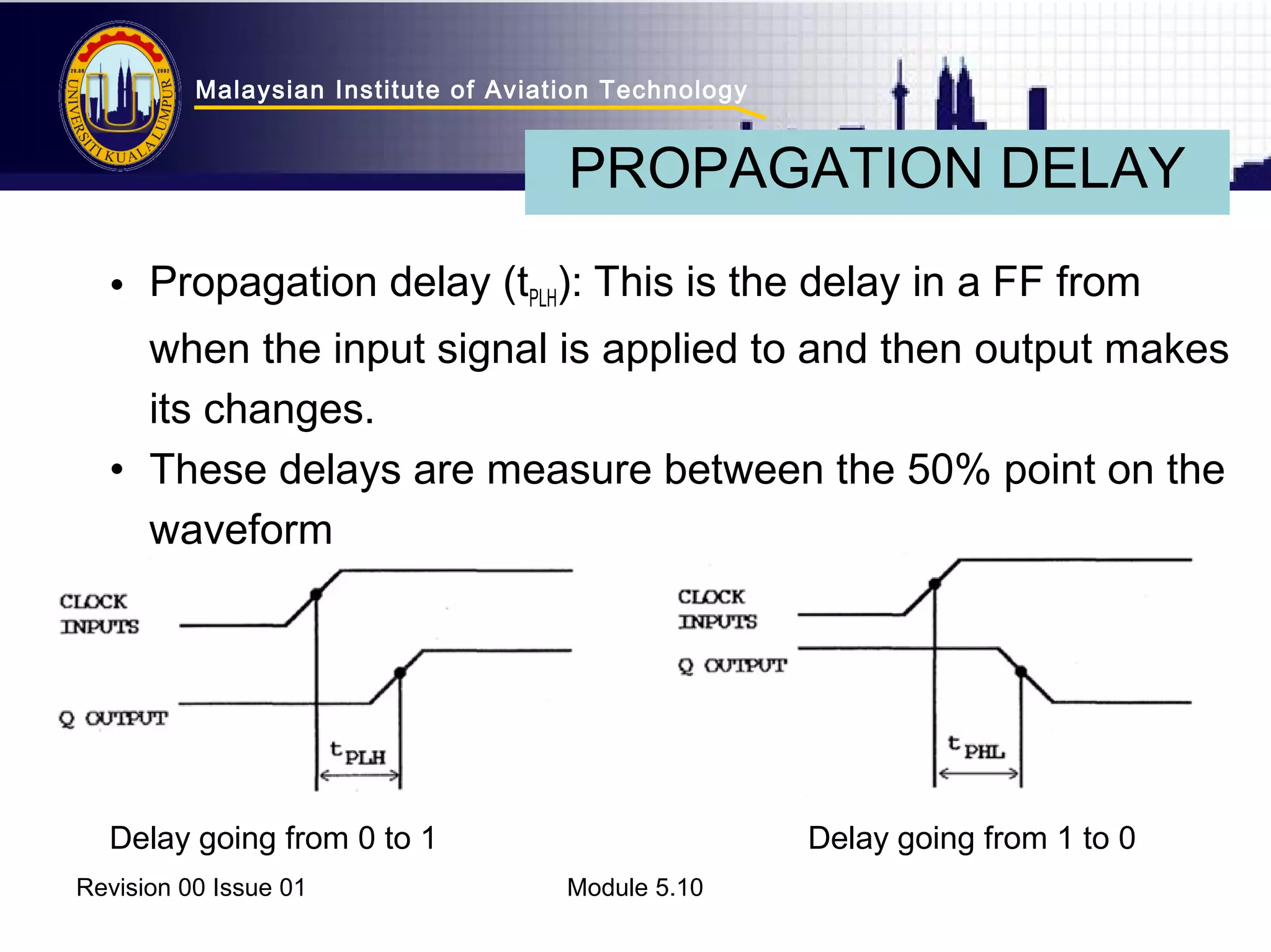 Malaysian Institute of Aviation Technology 
PROPAGATION DELAY 
• Propagation delay (tPLH): This is the delay in a FF from 
when the input signal is applied to and then output makes 
its changes. 
• These delays are measure between the 50% point on the 
waveform 
Delay going from 0 to 1 Delay going from 1 to 0 
Revision 00 Issue 01 Module 5.10 
 
