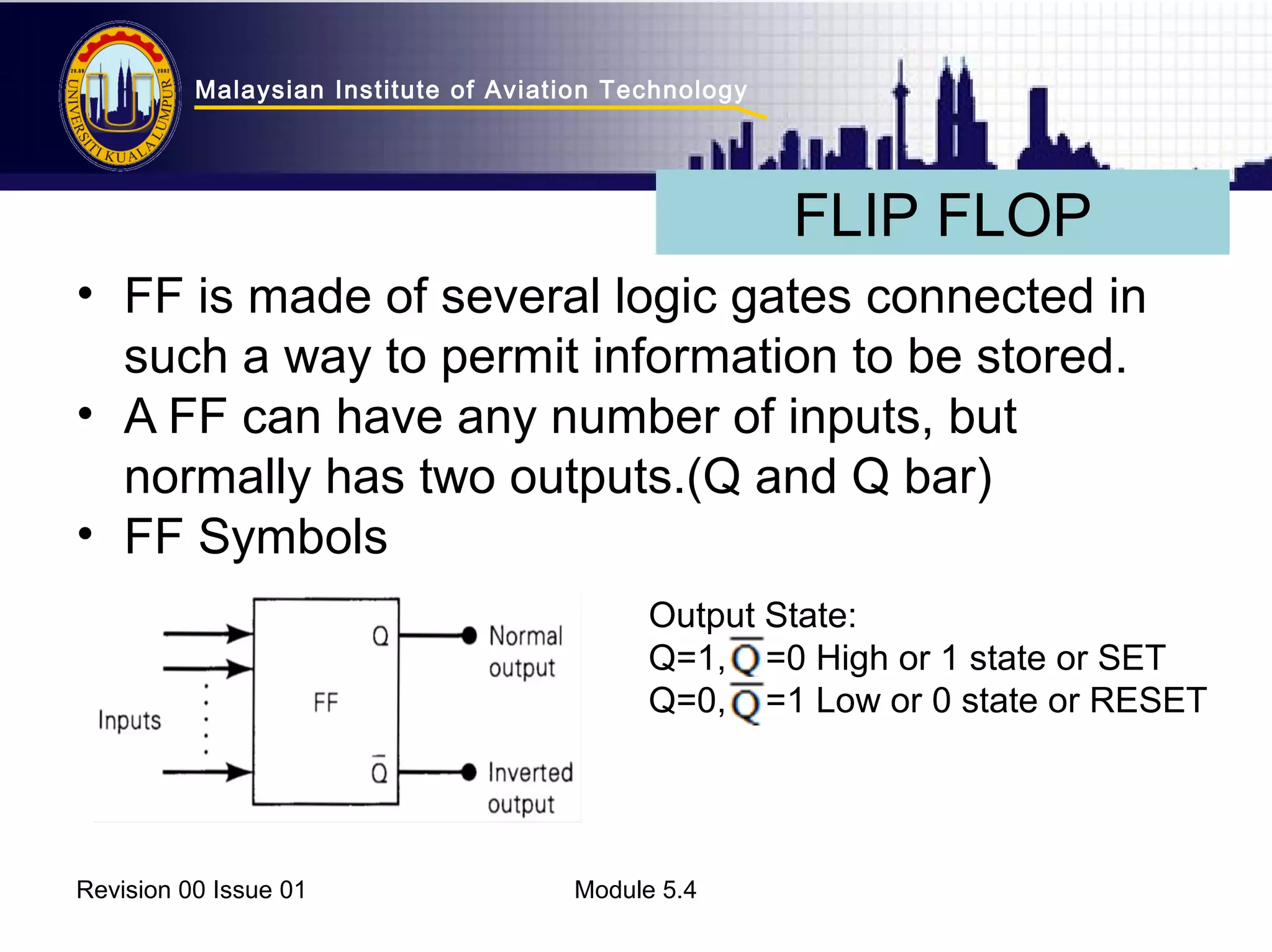 Malaysian Institute of Aviation Technology 
• FF is made of several logic gates connected in 
such a way to permit information to be stored. 
• A FF can have any number of inputs, but 
normally has two outputs.(Q and Q bar) 
• FF Symbols 
Revision 00 Issue 01 Module 5.4 
FLIP FLOP 
Output State: 
Q=1, =0 High or 1 state or SET 
Q=0, =1 Low or 0 state or RESET 
 
