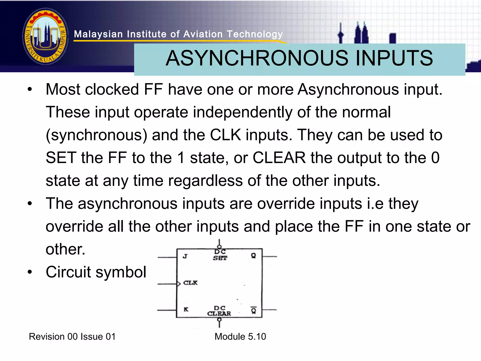Malaysian Institute of Aviation Technology 
ASYNCHRONOUS INPUTS 
• Most clocked FF have one or more Asynchronous input. 
These input operate independently of the normal 
(synchronous) and the CLK inputs. They can be used to 
SET the FF to the 1 state, or CLEAR the output to the 0 
state at any time regardless of the other inputs. 
• The asynchronous inputs are override inputs i.e they 
override all the other inputs and place the FF in one state or 
other. 
• Circuit symbol 
Revision 00 Issue 01 Module 5.10 
 
