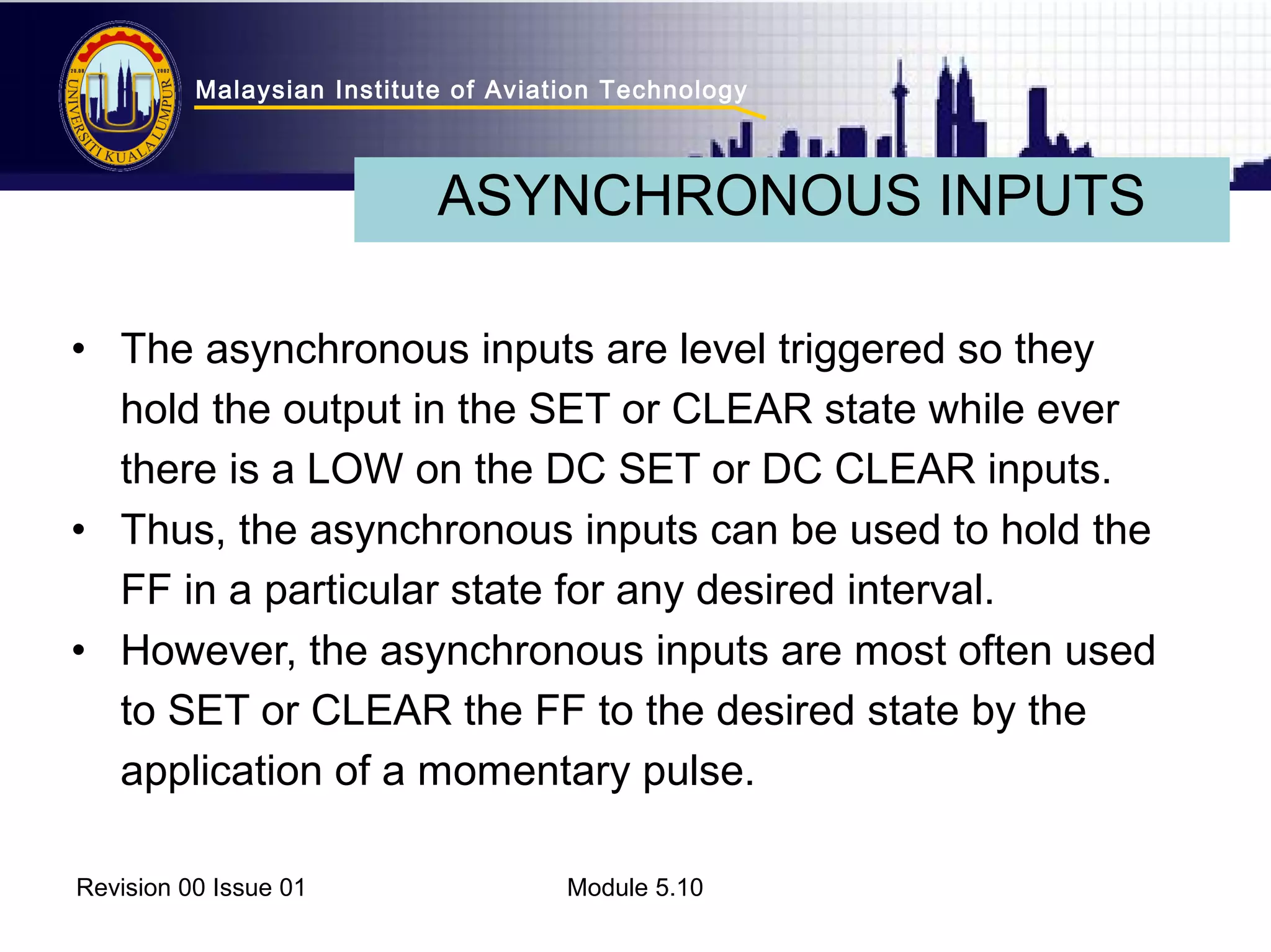 Malaysian Institute of Aviation Technology 
ASYNCHRONOUS INPUTS 
• The asynchronous inputs are level triggered so they 
hold the output in the SET or CLEAR state while ever 
there is a LOW on the DC SET or DC CLEAR inputs. 
• Thus, the asynchronous inputs can be used to hold the 
FF in a particular state for any desired interval. 
• However, the asynchronous inputs are most often used 
to SET or CLEAR the FF to the desired state by the 
application of a momentary pulse. 
Revision 00 Issue 01 Module 5.10 

