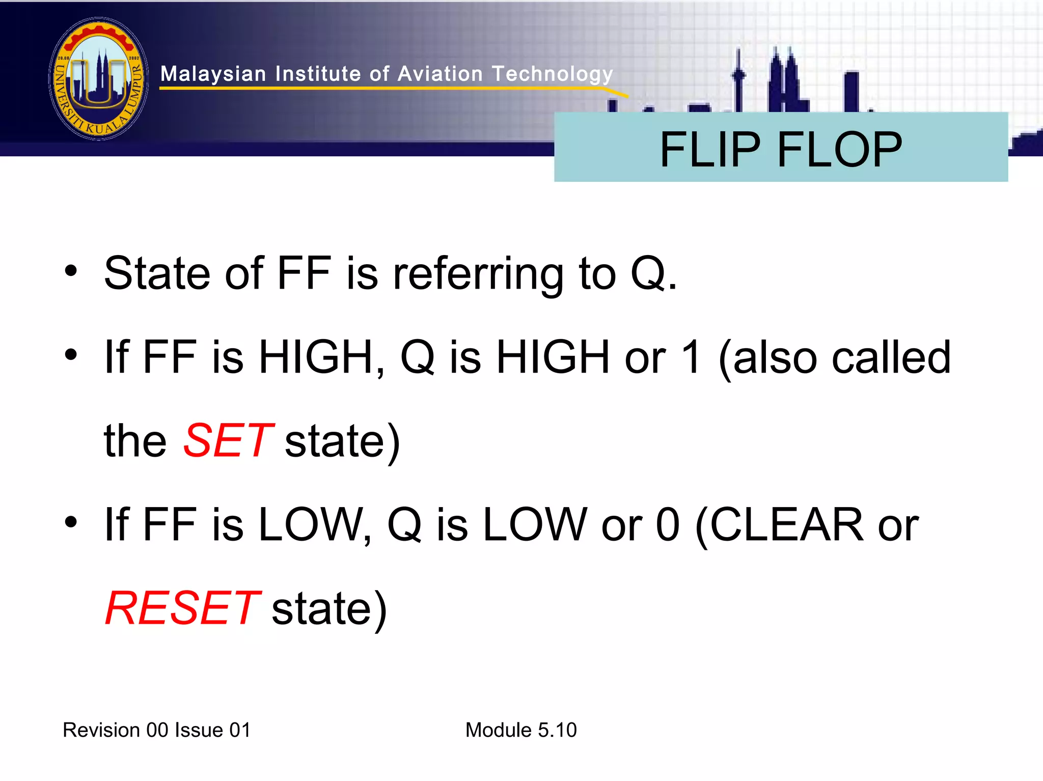 Malaysian Institute of Aviation Technology 
• State of FF is referring to Q. 
• If FF is HIGH, Q is HIGH or 1 (also called 
the SET state) 
• If FF is LOW, Q is LOW or 0 (CLEAR or 
RESET state) 
Revision 00 Issue 01 Module 5.10 
FLIP FLOP 
 