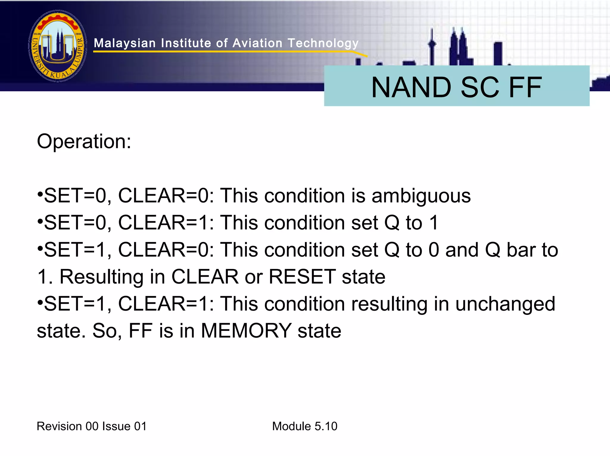 Malaysian Institute of Aviation Technology 
Operation: 
•SET=0, CLEAR=0: This condition is ambiguous 
•SET=0, CLEAR=1: This condition set Q to 1 
•SET=1, CLEAR=0: This condition set Q to 0 and Q bar to 
1. Resulting in CLEAR or RESET state 
•SET=1, CLEAR=1: This condition resulting in unchanged 
state. So, FF is in MEMORY state 
Revision 00 Issue 01 Module 5.10 
NAND SC FF 
 
