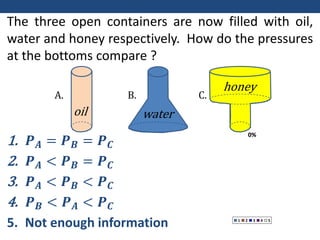 0%
0%
0%
0%
0%
1 2 3 4 5
The three open containers are now filled with oil,
water and honey respectively. How do the pressures
at the bottoms compare ?
1. 𝑷𝑨 = 𝑷𝑩 = 𝑷𝑪
2. 𝑷𝑨 < 𝑷𝑩 = 𝑷𝑪
3. 𝑷𝑨 < 𝑷𝑩 < 𝑷𝑪
4. 𝑷𝑩 < 𝑷𝑨 < 𝑷𝑪
5. Not enough information
A. B. C.
oil water
honey
 