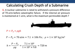 Calculating Crush Depth of a Submarine
Q. A nuclear submarine is rated to withstand a pressure difference
of 70 𝑎𝑡𝑚 before catastrophic failure. If the internal air pressure
is maintained at 1 𝑎𝑡𝑚, what is the maximum permissible depth ?
𝑃 = 𝑃0 + 𝜌𝑔ℎ
𝑃 − 𝑃0 = 70 𝑎𝑡𝑚 = 7.1 × 106 𝑃𝑎 ; 𝜌 = 1 × 103 𝑘𝑔/𝑚3
ℎ =
𝑃 − 𝑃0
𝜌𝑔
=
7.1 × 106
1 × 103 × 9.8
= 720 𝑚
 