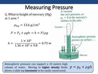 Measuring Pressure
Atmospheric pressure can support a 10 meters high
column of water. Moving to higher density fluids
allows a table top barometer to be easily constructed.
𝑝 = 𝑝0 + 𝜌𝑔ℎ
Q. What is height of mercury (Hg)
at 1 𝑎𝑡𝑚 ?
𝜌𝐻𝑔 = 13.6 𝑔/𝑐𝑚3
𝑃 = 𝑃0 + 𝜌𝑔ℎ → ℎ = 𝑃/𝜌𝑔
ℎ =
1 × 105
1.36 × 104 × 9.8
= 0.75 𝑚
 