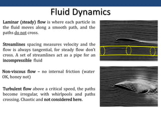Fluid Dynamics
Laminar (steady) flow is where each particle in
the fluid moves along a smooth path, and the
paths do not cross.
Turbulent flow above a critical speed, the paths
become irregular, with whirlpools and paths
crossing. Chaotic and not considered here.
Streamlines spacing measures velocity and the
flow is always tangential, for steady flow don’t
cross. A set of streamlines act as a pipe for an
incompressible fluid
Non-viscous flow – no internal friction (water
OK, honey not)
 
