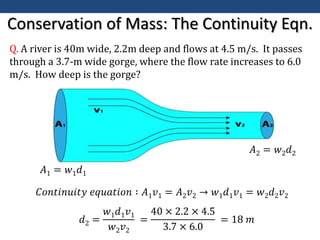 Conservation of Mass: The Continuity Eqn.
Q. A river is 40m wide, 2.2m deep and flows at 4.5 m/s. It passes
through a 3.7-m wide gorge, where the flow rate increases to 6.0
m/s. How deep is the gorge?
𝐴1 = 𝑤1𝑑1
𝐴2 = 𝑤2𝑑2
𝐶𝑜𝑛𝑡𝑖𝑛𝑢𝑖𝑡𝑦 𝑒𝑞𝑢𝑎𝑡𝑖𝑜𝑛 ∶ 𝐴1𝑣1 = 𝐴2𝑣2 → 𝑤1𝑑1𝑣1 = 𝑤2𝑑2𝑣2
𝑑2 =
𝑤1𝑑1𝑣1
𝑤2𝑣2
=
40 × 2.2 × 4.5
3.7 × 6.0
= 18 𝑚
 