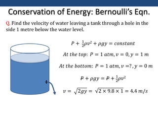 Conservation of Energy: Bernoulli’s Eqn.
Q. Find the velocity of water leaving a tank through a hole in the
side 1 metre below the water level.
𝑃 + 1
2
𝜌𝑣2 + 𝜌𝑔𝑦 = 𝑐𝑜𝑛𝑠𝑡𝑎𝑛𝑡
𝐴𝑡 𝑡ℎ𝑒 𝑡𝑜𝑝: 𝑃 = 1 𝑎𝑡𝑚, 𝑣 = 0, 𝑦 = 1 𝑚
𝐴𝑡 𝑡ℎ𝑒 𝑏𝑜𝑡𝑡𝑜𝑚: 𝑃 = 1 𝑎𝑡𝑚, 𝑣 =? , 𝑦 = 0 𝑚
𝑃 + 𝜌𝑔𝑦 = 𝑃 + 1
2𝜌𝑣2
𝑣 = 2𝑔𝑦 = 2 × 9.8 × 1 = 4.4 𝑚/𝑠
 