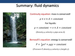 Summary: fluid dynamics
Continuity equation: mass is conserved!
𝜌 × 𝑣 × 𝐴 = 𝑐𝑜𝑛𝑠𝑡𝑎𝑛𝑡
For liquids:
𝜌 = 𝑐𝑜𝑛𝑠𝑡𝑎𝑛𝑡 → 𝑣 × 𝐴 = 𝑐𝑜𝑛𝑠𝑡𝑎𝑛𝑡
Bernoulli’s equation: energy is conserved!
𝑃 + 1
2𝜌𝑣2 + 𝜌𝑔𝑦 = 𝑐𝑜𝑛𝑠𝑡𝑎𝑛𝑡
(𝐷𝑒𝑛𝑠𝑖𝑡𝑦 𝜌, 𝑣𝑒𝑙𝑜𝑐𝑖𝑡𝑦 𝑣, 𝑝𝑖𝑝𝑒 𝑎𝑟𝑒𝑎 𝐴)
(𝑃𝑟𝑒𝑠𝑠𝑢𝑟𝑒 𝑃, 𝑑𝑒𝑛𝑠𝑖𝑡𝑦 𝜌, 𝑣𝑒𝑙𝑜𝑐𝑖𝑡𝑦 𝑣, ℎ𝑒𝑖𝑔ℎ𝑡 𝑦)
 