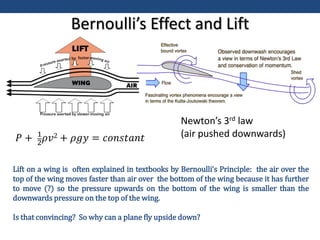 Lift on a wing is often explained in textbooks by Bernoulli’s Principle: the air over the
top of the wing moves faster than air over the bottom of the wing because it has further
to move (?) so the pressure upwards on the bottom of the wing is smaller than the
downwards pressure on the top of the wing.
Is that convincing? So why can a plane fly upside down?
Bernoulli’s Effect and Lift
Newton’s 3rd law
(air pushed downwards)
𝑃 + 1
2𝜌𝑣2 + 𝜌𝑔𝑦 = 𝑐𝑜𝑛𝑠𝑡𝑎𝑛𝑡
 