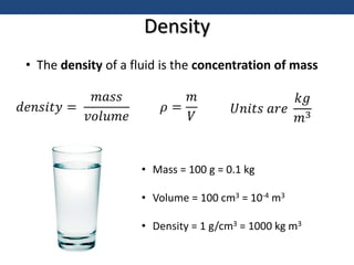 Density
𝑑𝑒𝑛𝑠𝑖𝑡𝑦 =
𝑚𝑎𝑠𝑠
𝑣𝑜𝑙𝑢𝑚𝑒
𝜌 =
𝑚
𝑉
𝑈𝑛𝑖𝑡𝑠 𝑎𝑟𝑒
𝑘𝑔
𝑚3
• The density of a fluid is the concentration of mass
• Mass = 100 g = 0.1 kg
• Volume = 100 cm3 = 10-4 m3
• Density = 1 g/cm3 = 1000 kg m3
 